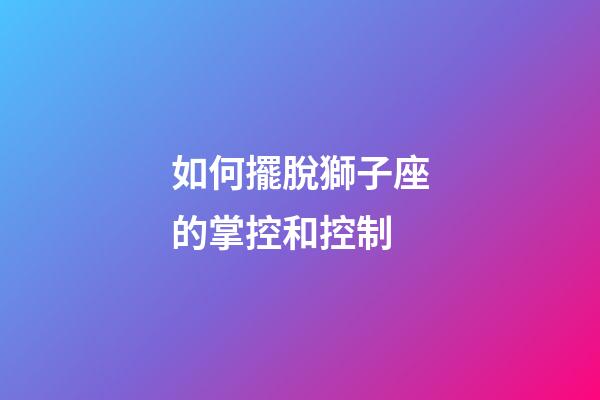 如何擺脫獅子座的掌控和控制-第1張-星座運勢-玄機派