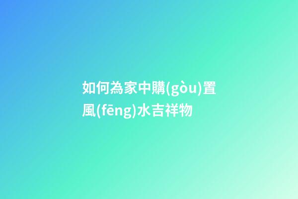如何為家中購(gòu)置風(fēng)水吉祥物