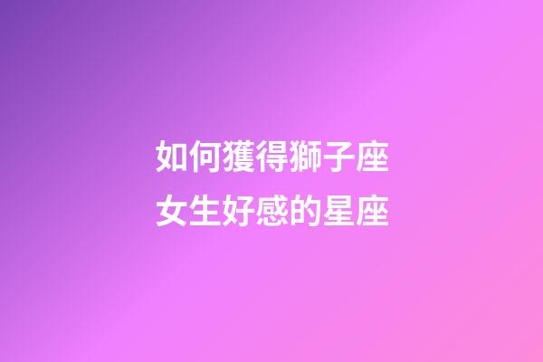 如何獲得獅子座女生好感的星座-第1張-星座運勢-玄機派