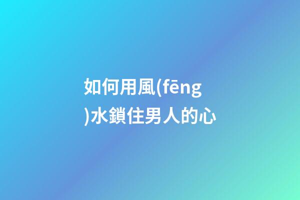 如何用風(fēng)水鎖住男人的心