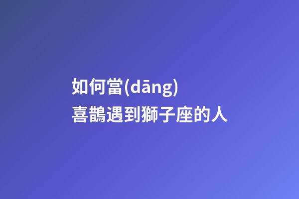 如何當(dāng)喜鵲遇到獅子座的人