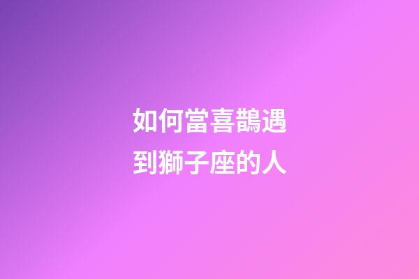 如何當喜鵲遇到獅子座的人-第1張-星座運勢-玄機派