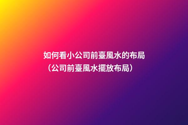 如何看小公司前臺風水的布局（公司前臺風水擺放布局）