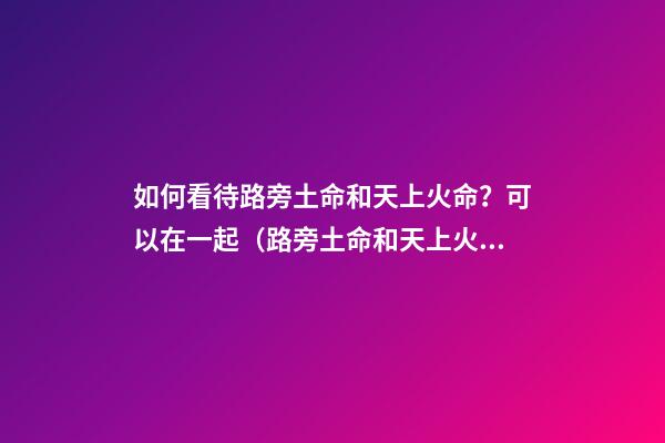 如何看待路旁土命和天上火命？可以在一起（路旁土命和天上火命在一起好嗎）