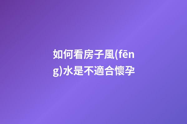 如何看房子風(fēng)水是不適合懷孕