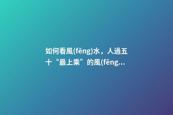 如何看風(fēng)水，人過五十“最上乘”的風(fēng)水在這幾個地方-第1張-觀點(diǎn)-玄機(jī)派