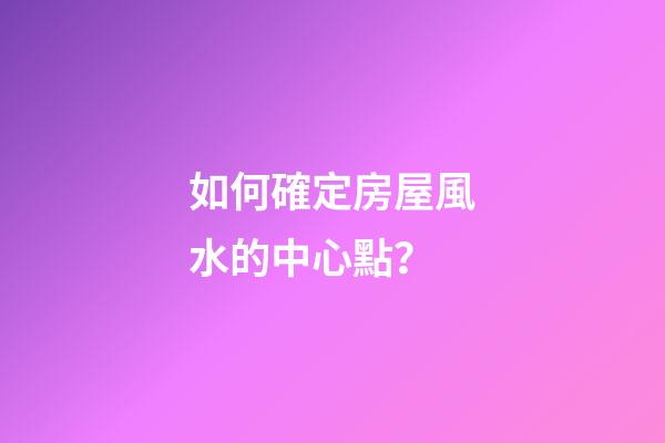 如何確定房屋風水的中心點？