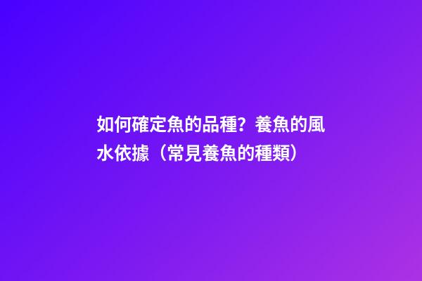 如何確定魚的品種？養魚的風水依據（常見養魚的種類）
