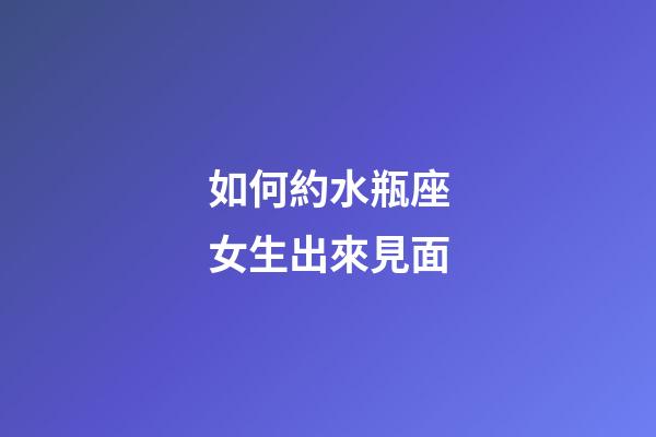 如何約水瓶座女生出來見面-第1張-星座運勢-玄機派