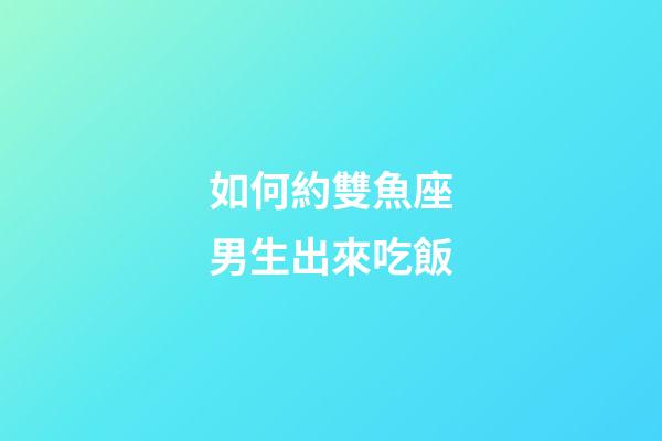 如何約雙魚座男生出來吃飯-第1張-星座運勢-玄機派