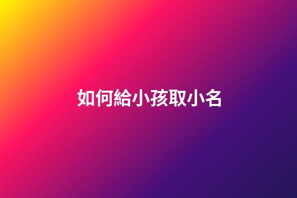 如何給小孩取小名(給娃兒取小名怎么取)