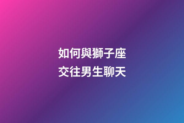 如何與獅子座交往男生聊天-第1張-星座運勢-玄機派