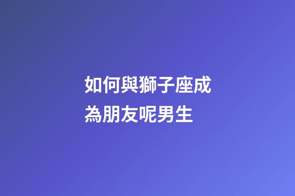 如何與獅子座成為朋友呢男生-第1張-星座運勢-玄機派
