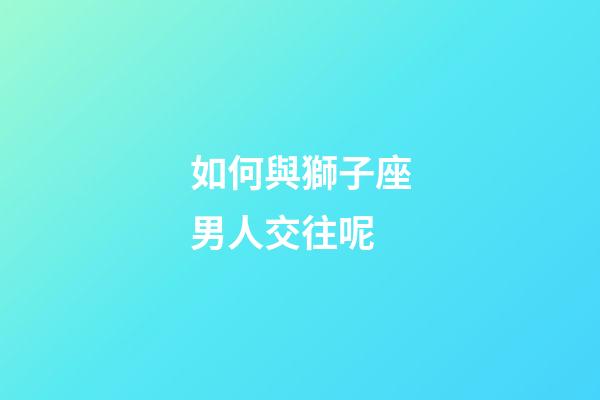 如何與獅子座男人交往呢-第1張-星座運勢-玄機派