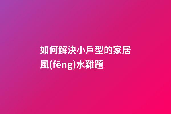 如何解決小戶型的家居風(fēng)水難題