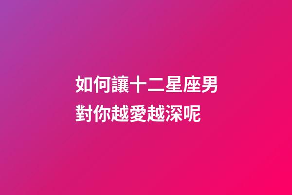 如何讓十二星座男對你越愛越深呢-第1張-星座運勢-玄機派