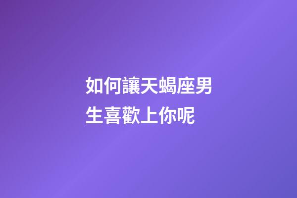 如何讓天蝎座男生喜歡上你呢-第1張-星座運勢-玄機派