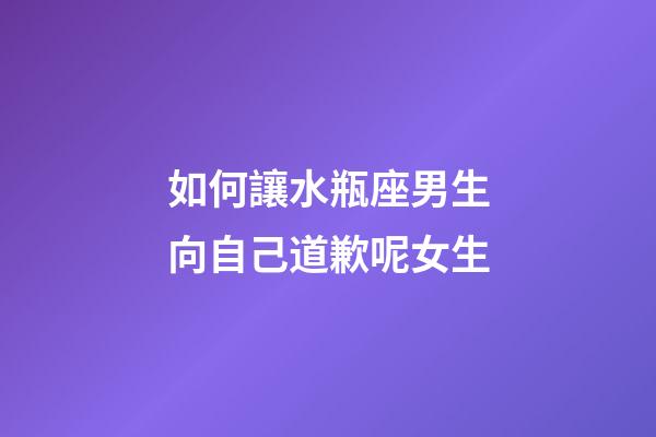 如何讓水瓶座男生向自己道歉呢女生-第1張-星座運勢-玄機派