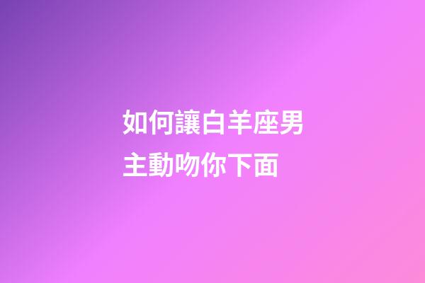 如何讓白羊座男主動吻你下面-第1張-星座運勢-玄機派