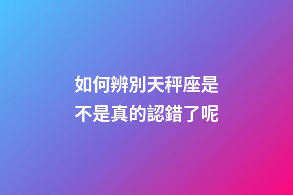 如何辨別天秤座是不是真的認錯了呢-第1張-星座運勢-玄機派