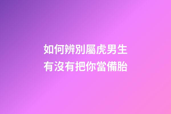 如何辨別屬虎男生有沒有把你當備胎