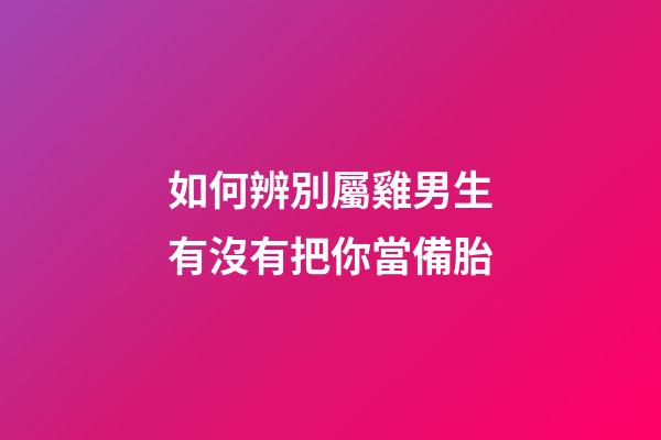 如何辨別屬雞男生有沒有把你當備胎