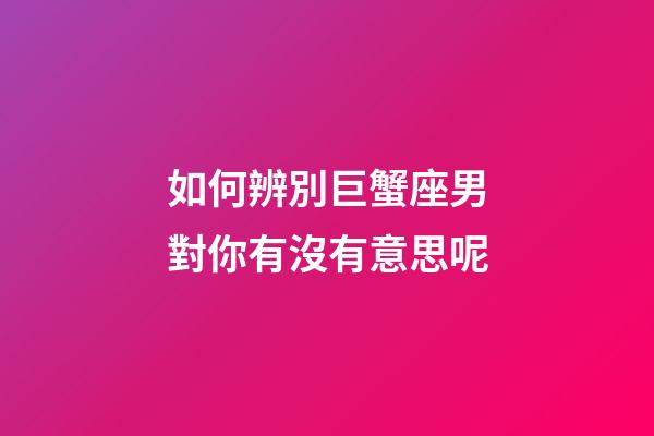 如何辨別巨蟹座男對你有沒有意思呢-第1張-星座運勢-玄機派