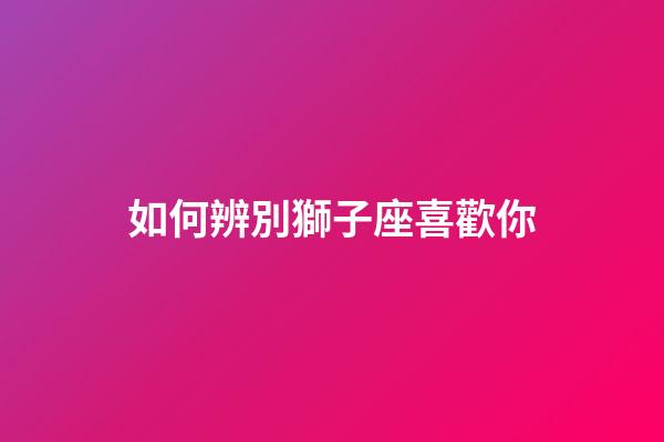 如何辨別獅子座喜歡你-第1張-星座運勢-玄機派