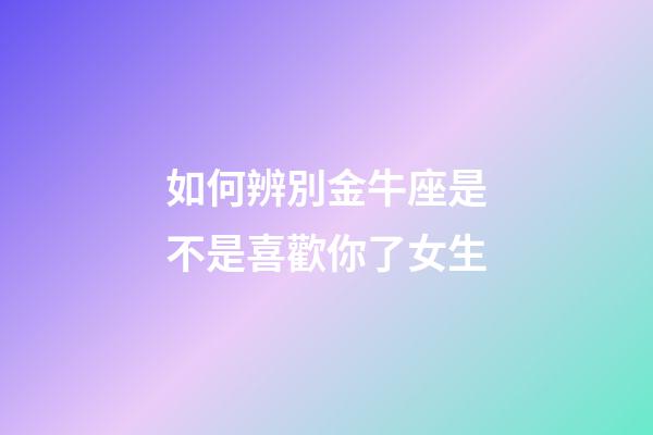 如何辨別金牛座是不是喜歡你了女生-第1張-星座運勢-玄機派