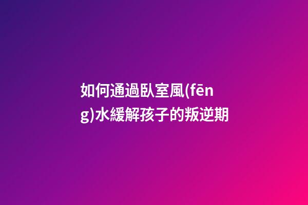 如何通過臥室風(fēng)水緩解孩子的叛逆期
