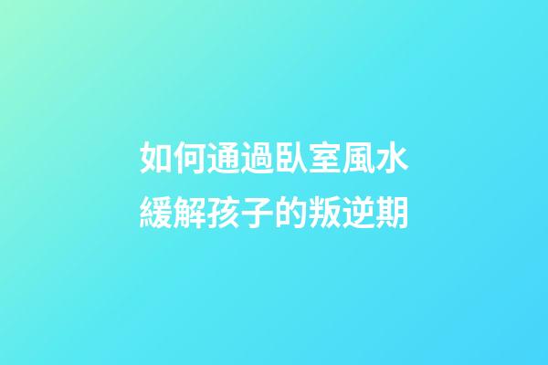 如何通過臥室風水緩解孩子的叛逆期