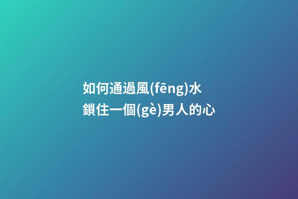 如何通過風(fēng)水鎖住一個(gè)男人的心