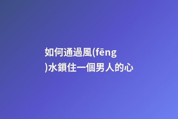 如何通過風(fēng)水鎖住一個男人的心