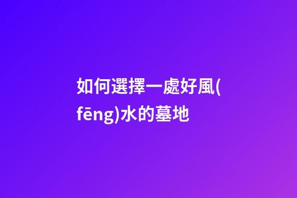 如何選擇一處好風(fēng)水的墓地