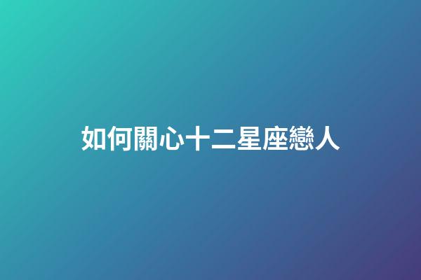 如何關心十二星座戀人-第1張-星座運勢-玄機派
