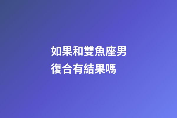 如果和雙魚座男復合有結果嗎-第1張-星座運勢-玄機派
