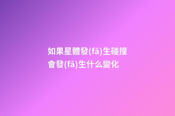 如果星體發(fā)生碰撞會發(fā)生什么變化