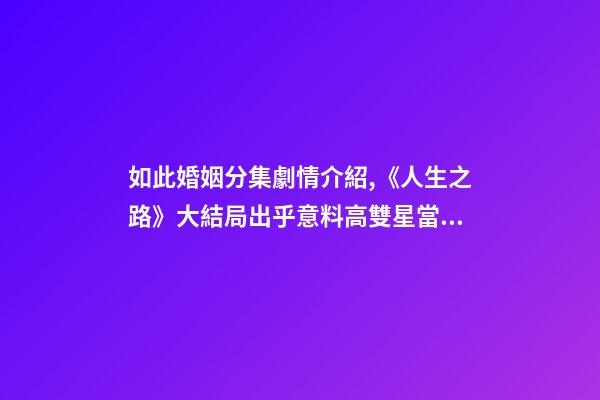 如此婚姻分集劇情介紹,《人生之路》大結局出乎意料高雙星當了教師-第1張-觀點-玄機派