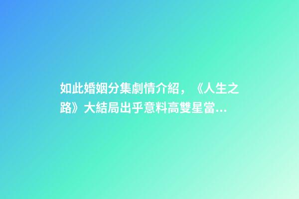 如此婚姻分集劇情介紹，《人生之路》大結局出乎意料高雙星當了教師-第1張-觀點-玄機派
