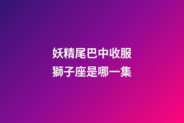 妖精尾巴中收服獅子座是哪一集