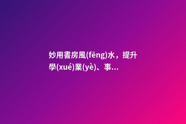 妙用書房風(fēng)水，提升學(xué)業(yè)、事業(yè)運(yùn)勢(shì)