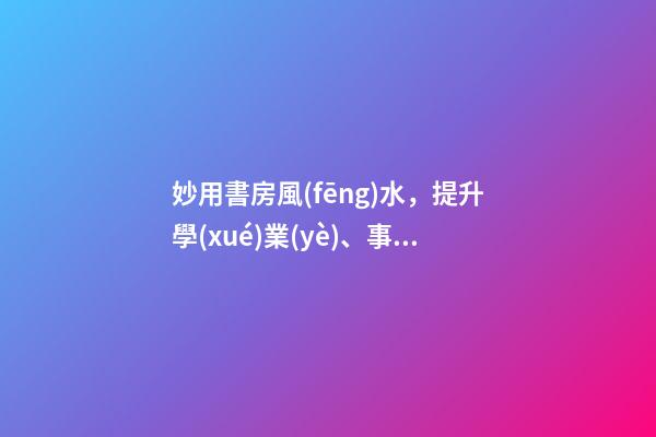 妙用書房風(fēng)水，提升學(xué)業(yè)、事業(yè)運(yùn)勢