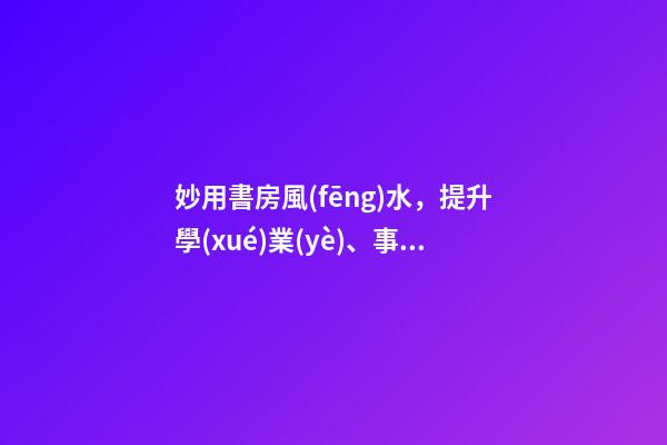 妙用書房風(fēng)水，提升學(xué)業(yè)、事業(yè)運勢