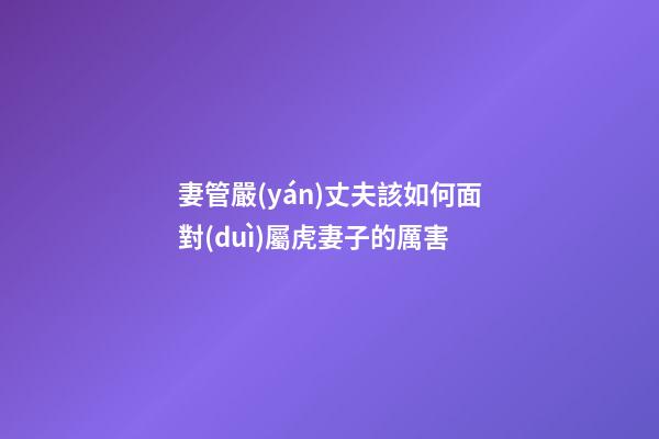 妻管嚴(yán)丈夫該如何面對(duì)屬虎妻子的厲害