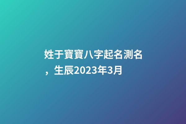 姓于寶寶八字起名測名，生辰2023年3月