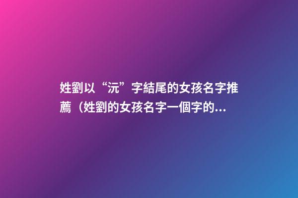 姓劉以“沅”字結尾的女孩名字推薦（姓劉的女孩名字一個字的名字）