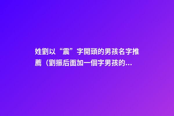 姓劉以“震”字開頭的男孩名字推薦（劉振后面加一個字男孩的名字）