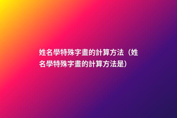 姓名學特殊字畫的計算方法（姓名學特殊字畫的計算方法是）