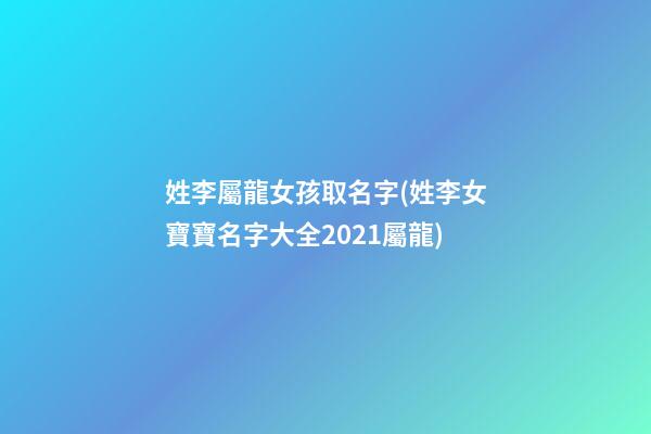 姓李屬龍女孩取名字(姓李女寶寶名字大全2021屬龍)