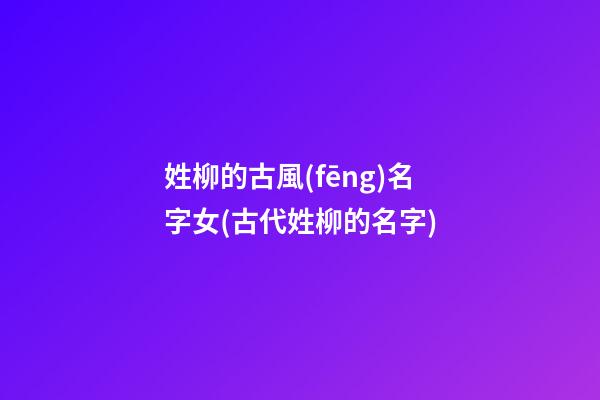 姓柳的古風(fēng)名字女(古代姓柳的名字)